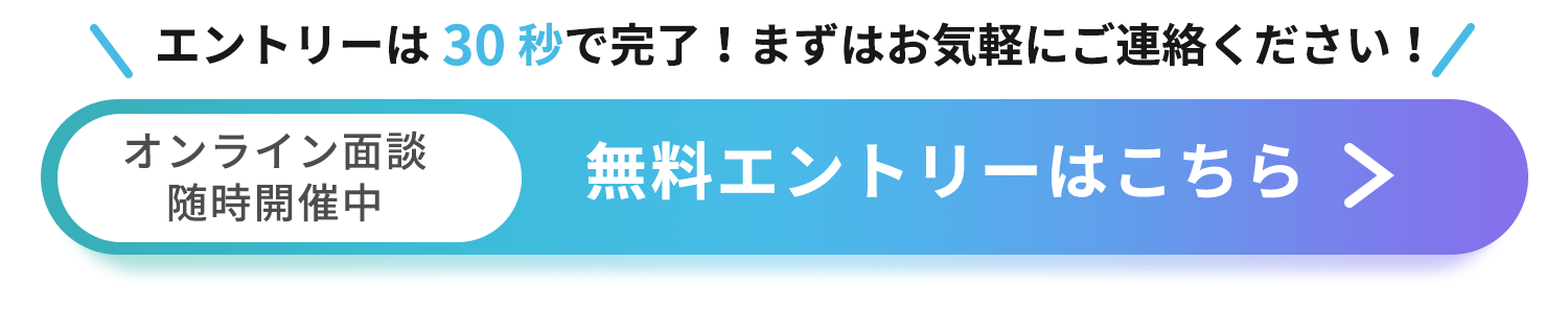 エントリーは30秒で完了!まずはお気軽にご連絡ください! オンライン面談随時開催中 無料エントリーはこちら